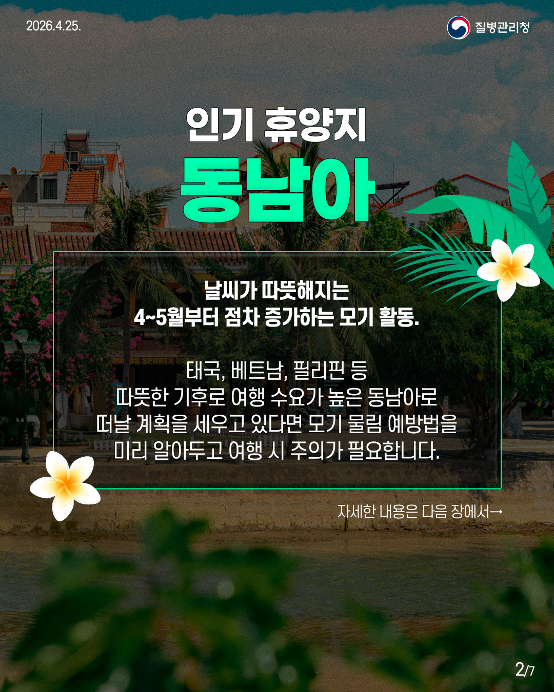 인기 휴양지 동남아 날씨가 따뜻해지는 4~5월부터 점차 증가하는 모기 활동. 태국, 베트남, 필리핀 등 따뜻한 기후로 여행 수요가 높은 동남아로 떠날 계획을 세우고 있다면 모기 물림 예방법을 미리 알아두고 여행 시 주의가 필요합니다. 자세한 내용은 다음 장에서→